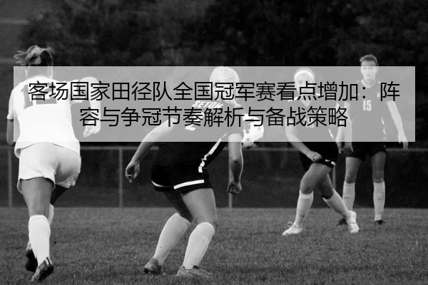 客场国家田径队全国冠军赛看点增加：阵容与争冠节奏解析与备战策略