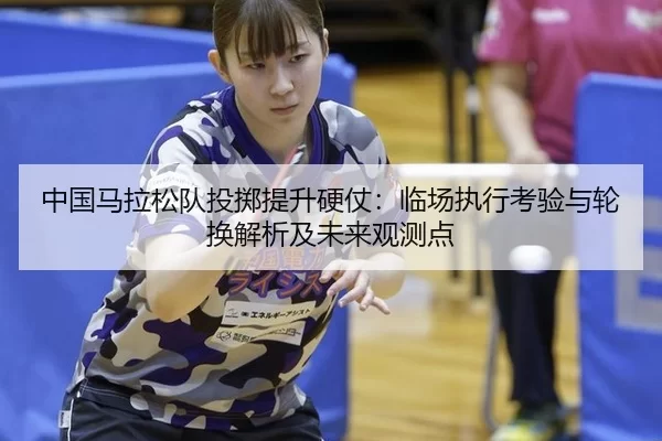中国马拉松队投掷提升硬仗：临场执行考验与轮换解析及未来观测点